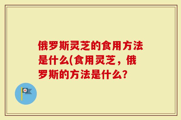 俄罗斯灵芝的食用方法是什么(食用灵芝，俄罗斯的方法是什么？