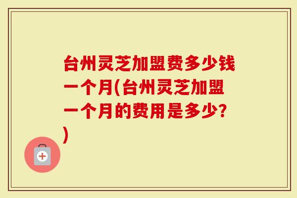 台州灵芝加盟费多少钱一个月(台州灵芝加盟一个月的费用是多少？)