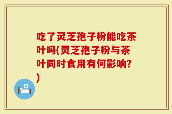 吃了灵芝孢子粉能吃茶叶吗(灵芝孢子粉与茶叶同时食用有何影响？)