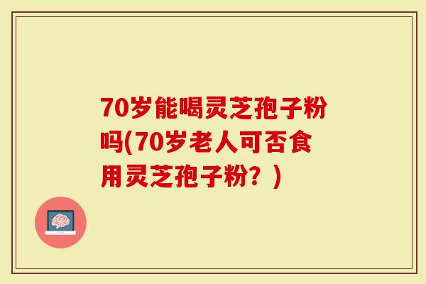 70岁能喝灵芝孢子粉吗(70岁老人可否食用灵芝孢子粉？)