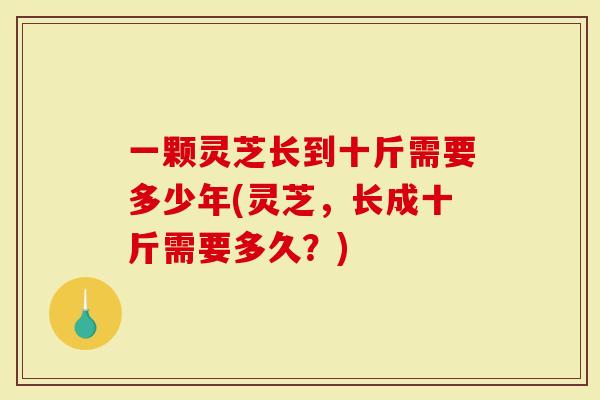 一颗灵芝长到十斤需要多少年(灵芝，长成十斤需要多久？)