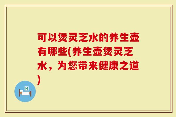 可以煲灵芝水的养生壶有哪些(养生壶煲灵芝水，为您带来健康之道)