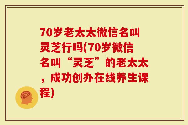 70岁老太太微信名叫灵芝行吗(70岁微信名叫“灵芝”的老太太，成功创办在线养生课程)