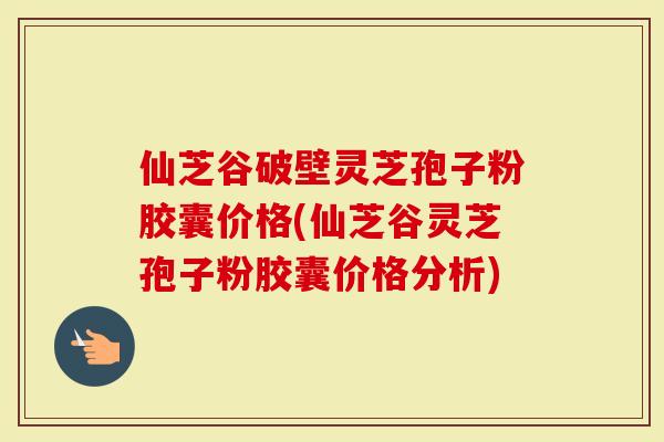 仙芝谷破壁灵芝孢子粉胶囊价格(仙芝谷灵芝孢子粉胶囊价格分析)