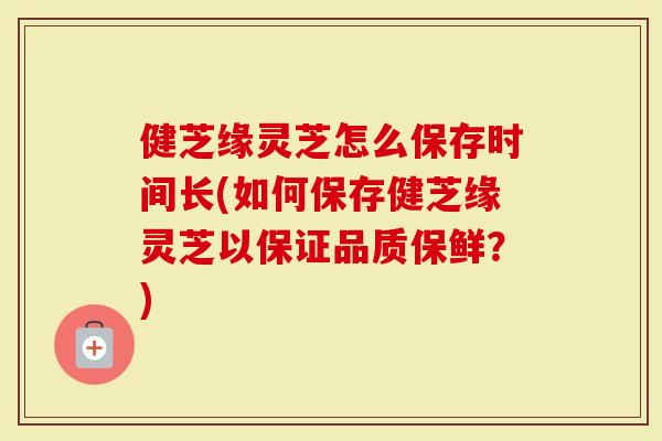 健芝缘灵芝怎么保存时间长(如何保存健芝缘灵芝以保证品质保鲜？)