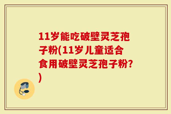 11岁能吃破壁灵芝孢子粉(11岁儿童适合食用破壁灵芝孢子粉？)