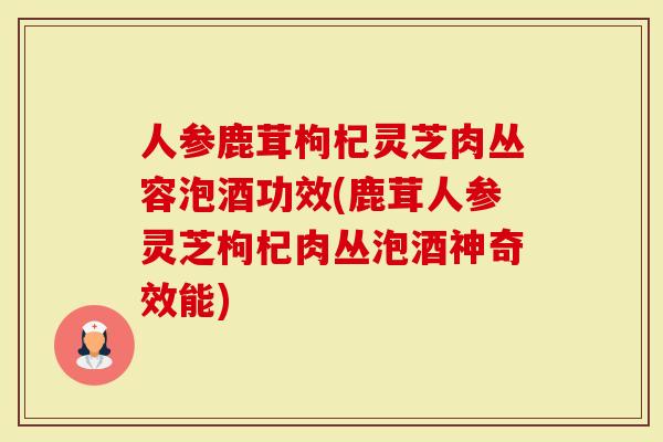 人参鹿茸枸杞灵芝肉丛容泡酒功效(鹿茸人参灵芝枸杞肉丛泡酒神奇效能)