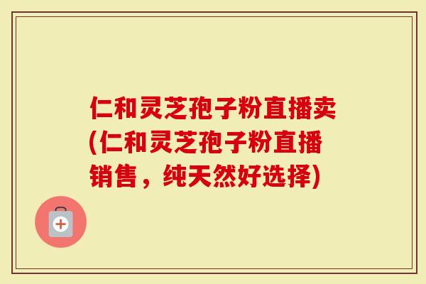 仁和灵芝孢子粉直播卖(仁和灵芝孢子粉直播销售，纯天然好选择)