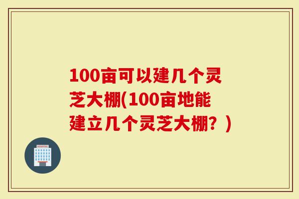 100亩可以建几个灵芝大棚(100亩地能建立几个灵芝大棚？)