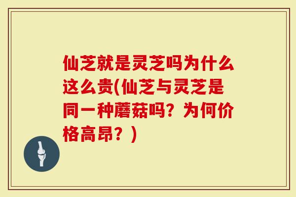 仙芝就是灵芝吗为什么这么贵(仙芝与灵芝是同一种蘑菇吗？为何价格高昂？)