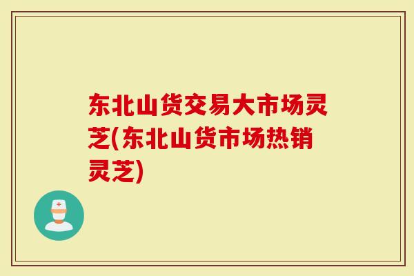 东北山货交易大市场灵芝(东北山货市场热销灵芝)