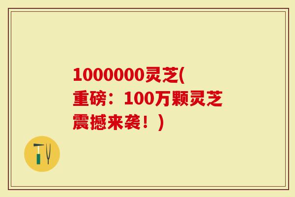 1000000灵芝(重磅：100万颗灵芝震撼来袭！)