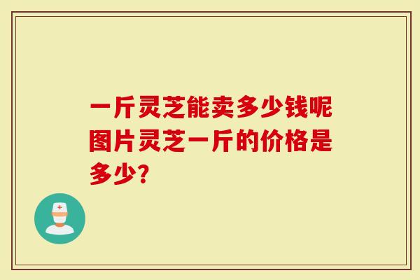 一斤灵芝能卖多少钱呢图片灵芝一斤的价格是多少？