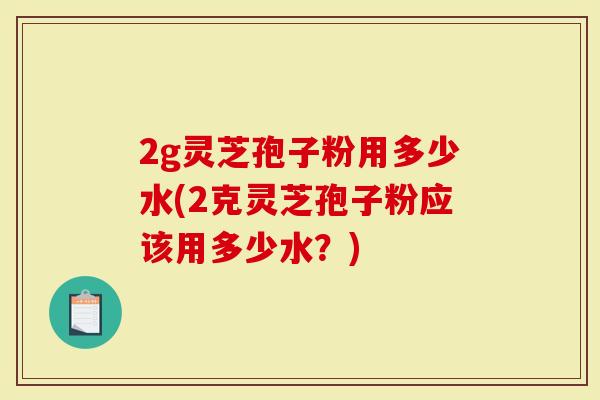 2g灵芝孢子粉用多少水(2克灵芝孢子粉应该用多少水？)