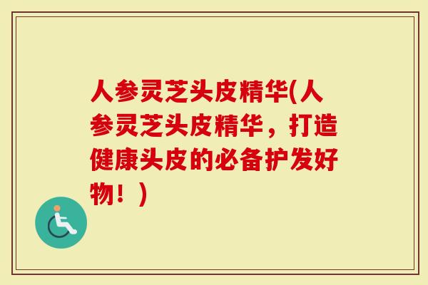 人参灵芝头皮精华(人参灵芝头皮精华，打造健康头皮的必备护发好物！)