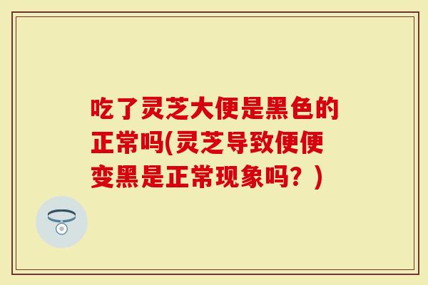 吃了灵芝大便是黑色的正常吗(灵芝导致便便变黑是正常现象吗？)