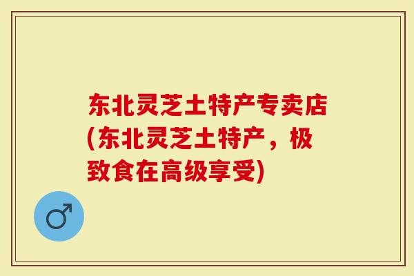 东北灵芝土特产专卖店(东北灵芝土特产，极致食在高级享受)