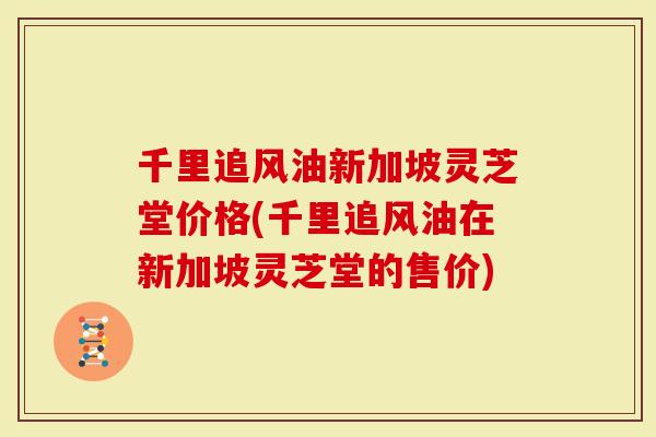 千里追风油新加坡灵芝堂价格(千里追风油在新加坡灵芝堂的售价)