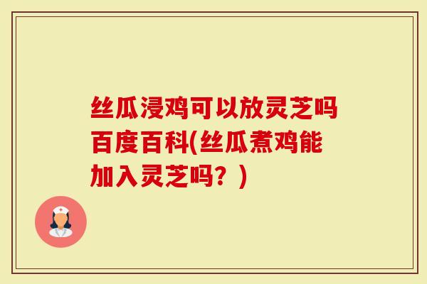 丝瓜浸鸡可以放灵芝吗百度百科(丝瓜煮鸡能加入灵芝吗？)