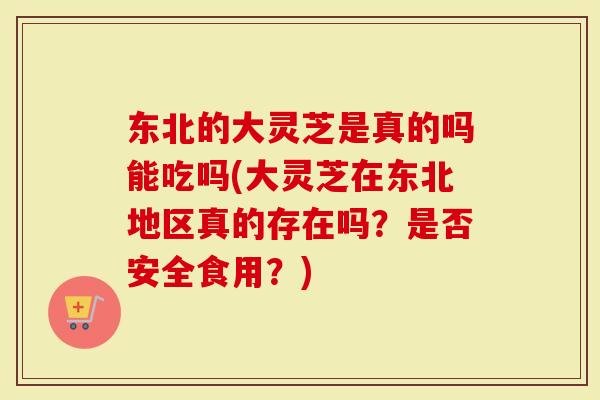 东北的大灵芝是真的吗能吃吗(大灵芝在东北地区真的存在吗？是否安全食用？)