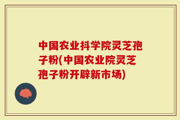 中国农业抖学院灵芝孢子粉(中国农业院灵芝孢子粉开辟新市场)