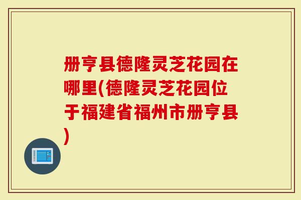 册亨县德隆灵芝花园在哪里(德隆灵芝花园位于福建省福州市册亨县)