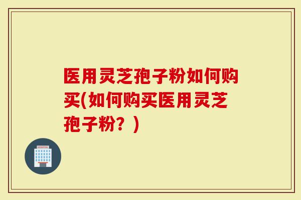 医用灵芝孢子粉如何购买(如何购买医用灵芝孢子粉？)