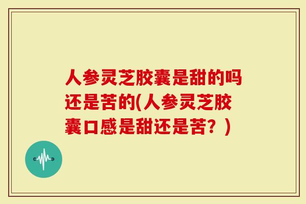 人参灵芝胶囊是甜的吗还是苦的(人参灵芝胶囊口感是甜还是苦？)