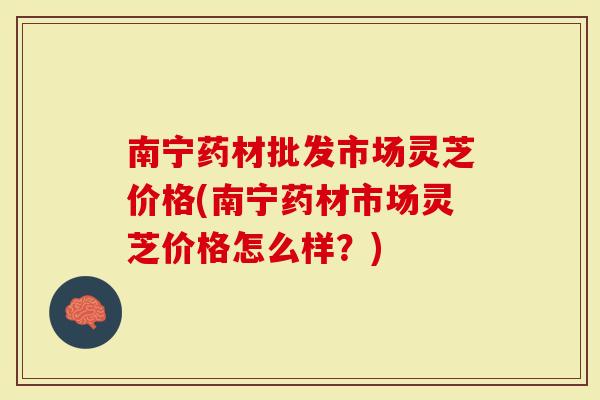 南宁药材批发市场灵芝价格(南宁药材市场灵芝价格怎么样？)