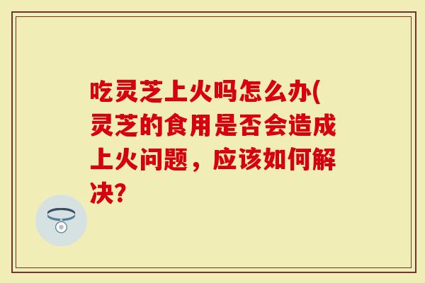 吃灵芝上火吗怎么办(灵芝的食用是否会造成上火问题，应该如何解决？