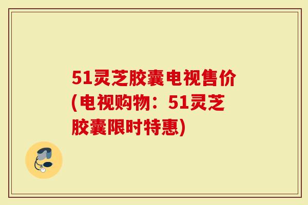 51灵芝胶囊电视售价(电视购物：51灵芝胶囊限时特惠)