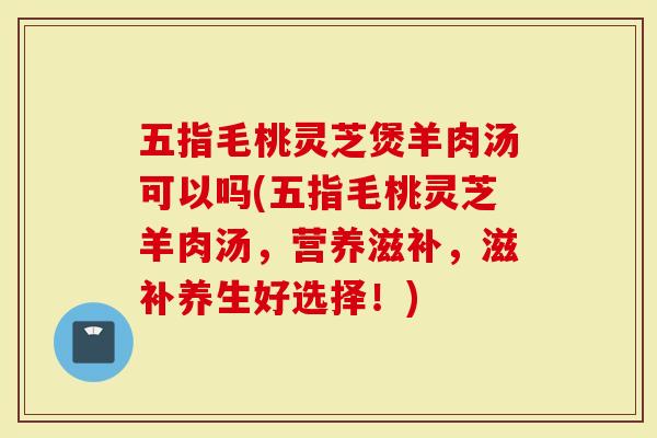 五指毛桃灵芝煲羊肉汤可以吗(五指毛桃灵芝羊肉汤，营养滋补，滋补养生好选择！)