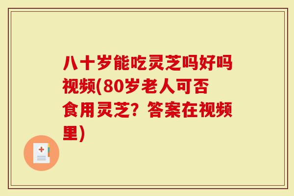 八十岁能吃灵芝吗好吗视频(80岁老人可否食用灵芝？答案在视频里)