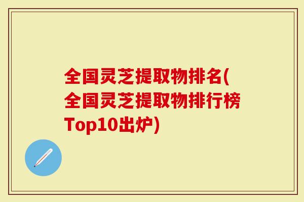 全国灵芝提取物排名(全国灵芝提取物排行榜Top10出炉)