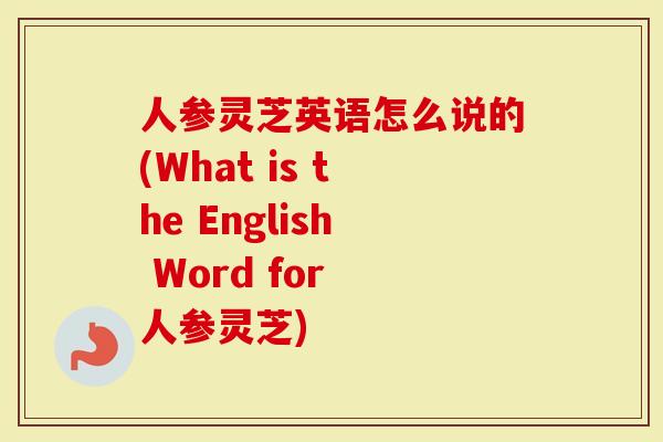 人参灵芝英语怎么说的(What is the English Word for 人参灵芝)