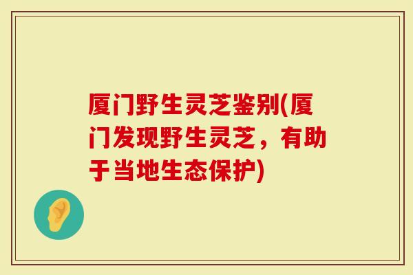 厦门野生灵芝鉴别(厦门发现野生灵芝，有助于当地生态保护)