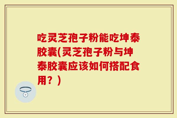 吃灵芝孢子粉能吃坤泰胶囊(灵芝孢子粉与坤泰胶囊应该如何搭配食用？)