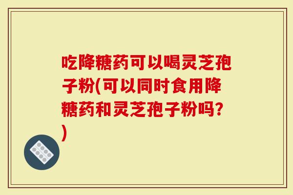 吃降糖药可以喝灵芝孢子粉(可以同时食用降糖药和灵芝孢子粉吗？)