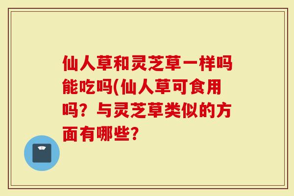 仙人草和灵芝草一样吗能吃吗(仙人草可食用吗？与灵芝草类似的方面有哪些？