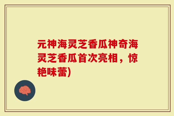 元神海灵芝香瓜神奇海灵芝香瓜首次亮相，惊艳味蕾)