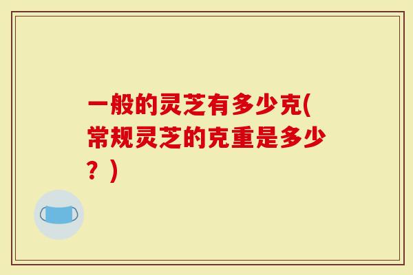 一般的灵芝有多少克(常规灵芝的克重是多少？)