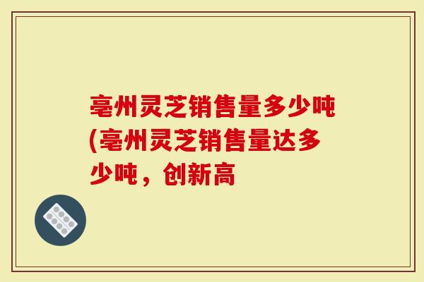 亳州灵芝销售量多少吨(亳州灵芝销售量达多少吨，创新高