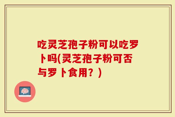 吃灵芝孢子粉可以吃罗卜吗(灵芝孢子粉可否与罗卜食用？)