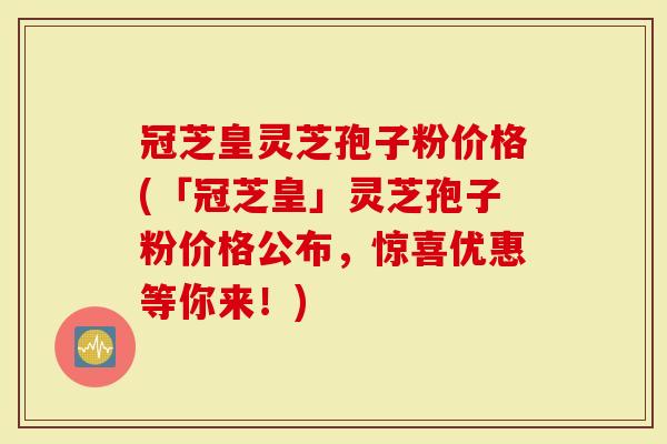 冠芝皇灵芝孢子粉价格(「冠芝皇」灵芝孢子粉价格公布，惊喜优惠等你来！)