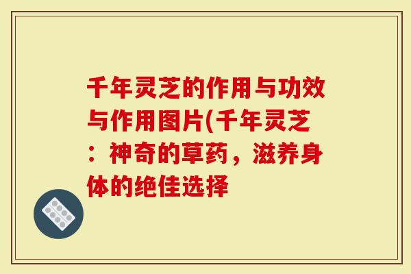 千年灵芝的作用与功效与作用图片(千年灵芝：神奇的草药，滋养身体的绝佳选择