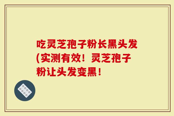 吃灵芝孢子粉长黑头发(实测有效！灵芝孢子粉让头发变黑！