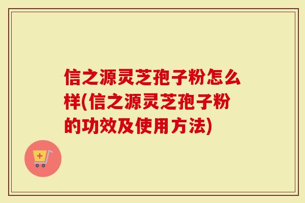 信之源灵芝孢子粉怎么样(信之源灵芝孢子粉的功效及使用方法)