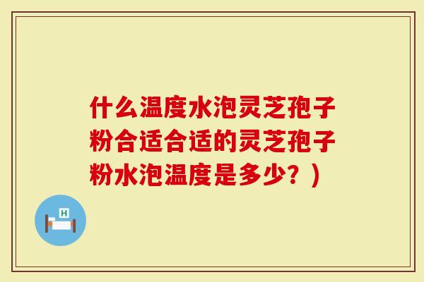 什么温度水泡灵芝孢子粉合适合适的灵芝孢子粉水泡温度是多少？)