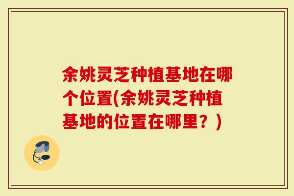 余姚灵芝种植基地在哪个位置(余姚灵芝种植基地的位置在哪里？)