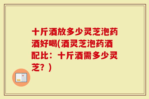 十斤酒放多少灵芝泡药酒好喝(酒灵芝泡药酒配比：十斤酒需多少灵芝？)